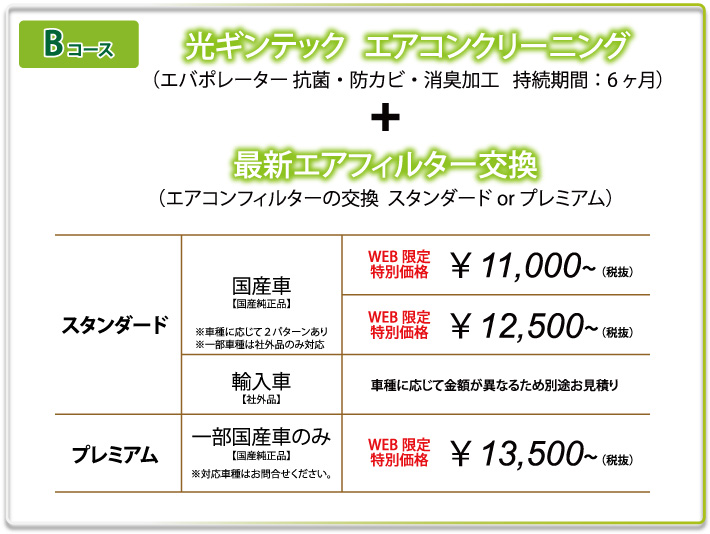 Bコース　光ギンテック　エアコンクリーニング（エバポレーター抗菌・防カビ・消臭加工　持続期間：6ヶ月）+最新エアフィルター交換（エアコンフィルターの交換　スタンダードorプレミアム）　スタンダード国産車/WEB限定特別価格￥11,000～（税抜）￥12,500～（税抜）　スタンダード輸入車/車種に応じて金額が異なるため別途お見積り　プレミアム一部国産車のみ/WEB限定特別価格￥13,500～（税抜）
